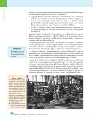 Capítulo1
70
I Medio / Historia, Geografía y Ciencias Sociales
Durante la guerra se desarrollan dos estrategias claramente deﬁnidas: la guerra
de movimientos y la guerra de posiciones o trincheras.
• La guerra de movimientos fue desarrollada, principalmente, por las potencias
centrales. Los alemanes atacaron el frente francés, el cual estuvo a punto de
caer, de no ser por la intervención del ejército ruso, en la frontera oriental,
que dividió las fuerzas de las potencias centrales. Esto permitió a la Entente,
detener el avance alemán hacia Francia, en la batalla del Marne.
• A partir de entonces, ambos bandos intentaron mantener sus posiciones, con
sus tropas agazapadas en trincheras, lo cual dilató un desenlace de la guerra
a corto plazo.
En este escenario, los dirigentes de las naciones en conﬂicto tuvieron que mo-
diﬁcar sus prácticas económicas y laborales. Millones de hombres partieron al
frente y muchos no regresaron. Así, hubo que vencer prejuicios e incorporar a
las mujeres a la actividad productiva.
Debido a la precaria situación económica de la mayoría de los hogares, los gobiernos
tuvieronqueimponerunaeconomíadeguerra:ﬁjaronlosprecios,asignaronrecursos
escasos a las industrias y distribuyeron los bienes y servicios a través de políticas
de racionamiento. Alemania fue el país que introdujo controles más rigurosos.
Los gobiernos británico y francés movilizaron la mano de obra y los recursos de
sus colonias para enfrentar la guerra. Inglaterra movilizó fuerzas de Canadá, Su-
dáfrica, India y Australia para luchar en los frentes de África y Oriente Próximo,
lo cual proyectó el descontento social de las metrópolis a las colonias.
La entrada de Estados Unidos a la guerra y la Revolución rusa, modiﬁcaron el
equilibrio de la guerra de posiciones, mantenido hasta 1917. Las fuerzas comen-
zaron a ser cada vez más favorables a la Entente. Los altos mandos del ejército
alemán llegaron a la conclusión que la guerra no podía ganarse y recomendaron
un armisticio. El Kaiser Guillermo III abdicó, y se estableció un régimen repu-
blicano democrático que tuvo por capital la ciudad de Weimar, de allí que este
período de la historia de Alemania se conozca como “República de Weimar”.
VOCABULARIO
• Armisticio: suspensión
de hostilidades pactadas
entre pueblos y/o ejércitos
enemigos.
Mujeres trabajando
El mercado de trabajo tuvo que
acomodarse a las nuevas reali-
dades impuestas por el conﬂicto
bélico. La llamada a ﬁlas de la
mayoría de hombres jóvenes y
las necesidades de mano de
obra en determinadas industrias
hicieron preciso recurrir a la
mano de obra femenina.
Fuente:en http://www.iesgran-
capitan.org/profesores/layllon/pr
imeraguerramundial/%252Bmuj
eresfabrica16.jpg Consulta 10
de agosto de 2012.
• ¿Qué proyecciones crees que
tuvo la incorporación de la
mujer al mundo del trabajo?
UNIDAD 2 HISTORIA I_OK.indd 70 07-09-12 11:40
 