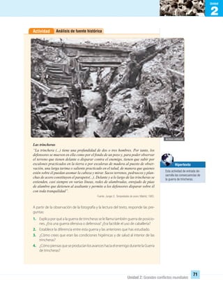 2
Unidad
Unidad 2: Grandes conﬂictos mundiales
71
Análisis de fuente históricaActividad
Las trincheras
“La trinchera (...) tiene una profundidad de dos o tres hombres. Por tanto, los
defensores se mueven en ella como por el fondo de un pozo y, para poder observar
el terreno que tienen delante o disparar contra el enemigo, tienen que subir por
escalones practicados en la tierra o por escaleras de madera al puesto de obser-
vación, una larga tarima o saliente practicado en el talud, de manera que quienes
estén sobre él puedan asomar la cabeza y mirar. Sacos terrenos, pedruscos y plan-
chas de acero constituyen el parapeto(...). Delante y a lo largo de las trincheras se
extienden, casi siempre en varias líneas, redes de alambradas, enrejado de púas
de alambre que detienen al asaltante y permite a los defensores disparar sobre él
con toda tranquilidad”.
Fuente: Junger, E. Tempestades de acero. Madrid, 1965.
A partir de la observación de la fotografía y la lectura del texto, responde las pre-
guntas:
1. Explica por qué a la guerra de trincheras se le llama también guerra de posicio-
nes. ¿Era una guerra ofensiva o defensiva? ¿Era factible el uso de caballería?
2. Establece la diferencia entre esta guerra y las anteriores que has estudiado.
3. ¿Cómo crees que eran las condiciones higiénicas y de salud al interior de las
trincheras?
4. ¿CómopiensasqueseproducíanlosavanceshaciaelenemigodurantelaGuerra
de trincheras?
Hipertexto
Esta actividad de entrada de-
sarrolla las consecuencias de
la guerra de trincheras.
UNIDAD 2 HISTORIA I_OK.indd 71 07-09-12 11:40
 