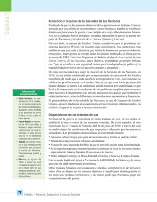 Capítulo1
72
I Medio / Historia, Geografía y Ciencias Sociales
Armisticio y creación de la Sociedad de las Naciones
Finalizada la guerra, las posturas al interior de las potencias eran distintas. Francia,
animada por un espíritu de resentimiento contra Alemania, trataba de establecer
drásticas reparaciones de guerra, con el objeto de evitar enfrentamientos futuros.
Así, sus exigencias fueron enérgicas: desarme, reparación de gastos de guerra por
parte de Alemania y devolución de territorios (Alsacia y Lorena).
Por otro lado, la postura de Estados Unidos, manifestada por el presidente de-
mócrata Woodrow Wilson, era bastante más conciliadora. Sus intenciones eran
establecer una paz justa y duradera que habría de basarse en un nuevo orden in-
ternacional. Su programa se recogió en un documento publicado, en plena guerra,
en enero de 1918. Entre los 14 puntos de Wilson, destacaba la creación de una
Unión General de las Naciones, cuyo objetivo, en palabras del propio Wilson,
era: “que se establezca una seguridad mutua para la independencia política y la
intangibilidad territorial de las naciones grandes y pequeñas”.
De estas recomendaciones surge la creación de la Sociedad de las Naciones, en
1919, la cual estaba conformada por un representante de cada uno de los Estados
miembros, de modo que a cada nación le correspondía un voto. Las reuniones se
celebrarían periódicamente en Ginebra (Suiza), ya que esta había permanecido
neutral durante la guerra. Las decisiones debían tomarse por unanimidad, lo que
llevó a la inoperancia en la resolución de los problemas surgidos posteriormente
entre naciones. El reglamento solo proveía sanciones a los países que rompieran el
orden institucional, a través del bloqueo de sus relaciones económicas y ﬁnancieras.
El gran problema de la Sociedad de las Naciones, es que el Congreso de Estados
Unidos, aún con tendencia al aislacionismo en las relaciones internacionales, no
ratiﬁcó el ingreso de su país a la nueva institución.
Disposiciones de los tratados de paz
Al ﬁnalizar la guerra se realizaron diversos tratados de paz, en los cuales se
estableció el nuevo status de las naciones vencidas. De estos tratados, el más
importante fue el Tratado de Versalles del 28 de junio de 1919, a través del cual
se establecieron las condiciones de paz impuestas a Alemania por las potencias
vencedoras. Las principales disposiciones de este tratado fueron:
• Alemania debía entregar gran parte de su armamento y limitar su poderío militar.
• Renunciar a sus posesiones coloniales en ultramar.
• Evacuar la orilla izquierda del Rhin, la que se convirtió en una zona desmilitarizada.
• Se le impusieron pesadas indemnizaciones económicas en favor de los países aliados,
especialmente Francia, llamadas Reparaciones de Guerra.
• Debió entregar Dantzig y la Prusia Oriental a Polonia, yAlsacia y Lorena a Francia.
Este reajuste territorial privó a Alemania de 6.000.000 de habitantes y de zonas
que eran de vital importancia económica.
Otros tratados ﬁrmados con las naciones vencidas, completaron el de Versalles;
todos ellos se dieron en los mismos términos y signiﬁcaron desintegración de
los imperios, pérdidas territoriales, y en menor grado que Alemania, pago por
compensaciones de guerra.
• Saint Germain, en sep-
tiembre de 1919, estable-
ció el desmembramiento
del ImperioAustrohúngaro,
quedando Austria limitada
a los territorios en torno
a Viena, en los cuales se
habla alemán.
• Paz de Neully,en noviem-
bre de 1919, que obligó a
Bulgaria a pagar enormes
reparaciones de guerra.
Además, el país perdió
más de 11 mil kilómetros
cuadrados de su territorio.
• Trianon, en junio de 1920,
en el cual Hungría perdió
territorios que pasaron
a manos de Rumania,
Checoslovaquia, Austria y
Serbia.
• Sèvres, en agosto de
1920, a través del cual
se dejaba al Imperio Turco
sin la mayor parte de sus
antiguas posesiones, limi-
tándolo a Estambul y parte
de Asia Menor.
UNIDAD 2 HISTORIA I_OK.indd 72 07-09-12 11:40
 