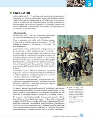 2
Unidad
Unidad 2: Grandes conﬂictos mundiales
75
Debido a los ataques y aten-
tados contra las autoridades,
por parte de los grupos revolu-
cionarios,se realizan registros
callejeros en San Petersburgo,
con el objeto de incautar
armas o bombas.
Fuente: Didáctica enciclopedia
temática. Historia. Madrid: Grupo
Libro, 1992.
Revolución rusa
La Revolución rusa de 1917 constituye un acontecimiento histórico de gran
importancia, por la trascendencia política que ha tenido hasta nuestros días.
La Revolución favoreció la formación de la Unión Soviética, cuya implan-
tación de un socialismo real, desarrollado desde el Estado, generó un con-
ﬂicto ideológico con los Estados occidentales, dividiendo al mundo en dos
bloques antagónicos, cada uno de ellos con proyectos ideológicos, políticos
y económicos excluyentes entre sí.
La Rusia zarista
Al comenzar el siglo XX, en Rusia se mantenía el absolutismo
y la sociedad estamental, propios del antiguo régimen.
El zar o emperador, tenía poder total e ilimitado, aunque,
al tratarse de un país tan extenso territorialmente, y de 125
millones de habitantes, se veía obligado a ceder poder a las
autoridades locales.
La actividad económica estaba centrada en la agricultura, a la
que escasamente se habían incorporado nuevas tecnologías.
A ﬁnes del siglo XIX comenzaron los primeros esfuerzos de
industrialización, la cual se realizó con ayuda de empréstitos
extranjeros (franceses, británicos, belgas). Los polos de este
desarrollo industrial fueron las grandes ciudades: Moscú y San
Petersburgo, donde se concentraron las industrias textiles, quí-
micas y de la construcción. A este desarrollo industrial ayudó
la construcción de ferrocarriles a través del amplio territorio
de Rusia.
En el ámbito social, la nobleza se mantenía en sus grandes
propiedades agrícolas donde ejercía un régimen señorial con
la población campesina. Era la nobleza de servicios, la que
controlaba la administración del Imperio.
Debido a la escasa industrialización y modernización del país,
la clase media –pequeños comerciantes, profesionales liberales
y artesanos– era reducida, viviendo prácticamente al día y con
una fuerte tendencia a proletarizarse.
Los sectores populares constituían la mayoría de la población, especialmente
los campesinos que llegaban al 80%. Con el impulso industrializador, creció el
número de obreros (aproximadamente 3 millones), los cuales tenían una vida
similar a la de los obreros ingleses al comienzo de la Revolución Industrial.
Así las cosas, y bajo la inﬂuencia de las ideologías y movimientos políticos
desarrollados en Europa Occidental, surgen y se desarrollan en la segunda
mitad del siglo XIX, diversos partidos políticos, cuyos fundamentos liberales,
socialistas y anarquistas, cuestionaban la situación de Rusia y el absolutismo
zarista. Por este motivo, sus organizaciones y actuación no estaban autorizadas
y tuvieron que funcionar de manera clandestina, lo cual no fue un obstáculo
para su crecimiento y la ampliación de sus bases de militantes y seguidores.
UNIDAD 2 HISTORIA I_OK.indd 75 07-09-12 11:40
 