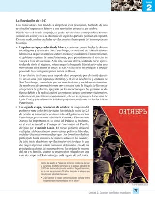 2
Unidad
Unidad 2: Grandes conﬂictos mundiales
77
La Revolución de 1917
Los historiadores han tendido a simpliﬁcar esta revolución, hablando de una
revolución burguesa en febrero y una revolución proletaria, en octubre.
Pero la realidad es más compleja, ya que las revoluciones corresponden a fuerzas
sociales en acción y no a su clasiﬁcación según los partidos políticos en el poder.
De este modo, ambas escaladas revolucionarias fueron parte del mismo proceso
histórico.
• La primera etapa, revolución de febrero: comienza con una huelga de obreros
metalúrgicos y textiles en San Petersburgo, en solicitud de reivindicaciones
laborales, a la que se unen los sectores medios y estudiantes. En un comienzo,
el gobierno reprime las manifestaciones, pero posteriormente el ejército se
vuelca a favor de las masas. Ante esto, la clase obrera, sostenida por el ejérci-
to decide abolir el régimen, mientras que la burguesía liberal aprovecha esta
oportunidad para asumir el poder. El Zar Nicolás II se vio obligado a abdicar
poniendo ﬁn al antiguo régimen zarista en Rusia.
La revolución de febrero crea un poder dual compuesto por el comité ejecuti-
vo de la Duma (con diputados liberales), y el soviet de obreros y soldados de
San Petersburgo, controlado por los mencheviques y social-revolucionarios.
Se nombraron diversos gobiernos provisionales hasta la llegada de Kerensky
a la jefatura de gobierno, apoyado por los mencheviques. Su gobierno se di-
ﬁculta debido a la radicalización de posturas: golpes contrarrevolucionarios,
radicalización en el frente revolucionario, el cual se expresa en la elección de
León Trotsky (de orientación bolchevique) como presidente del Soviet de San
Petersburgo.
• La segunda etapa, revolución de octubre: la conquista del
poder por parte de los bolcheviques fue rápida; la noche del 25
de octubre se tomaron los centros vitales del gobierno en San
Petersburgo, provocando la huída de Kerensky. El acorazado
Aurora fue importante en la toma del Palacio de Invierno,
en el cual se instaló el Consejo de Comisarios del Pueblo,
dirigido por Vladimir Lenin. El nuevo gobierno descartó
cualquier colaboración con otros sectores políticos: liberales,
socialrevolucionarios o mencheviques (los dos últimos habían
participado hasta entonces de manera activa en los soviets).
Se daba inicio al gobierno revolucionario-bolchevique, lo que
dio origen al primer estado comunista del mundo. Una de las
principales acciones del nuevo gobierno fue ordenar la muerte
del zar y su familia, quienes se encontraban relegados en una
casa de campo en Ekaterimburgo, en la región de los Urales.
Aﬁche del asalto al Palacio de Invierno, residencia del zar
y su familia. El aﬁche pertenece a la película Octubre de
1927, del destacado cineasta soviético Sergei Eisenstein,
en la cual se rememora, 10 años después, el ataque que
dio el poder a los bolcheviques.
• ¿Qué gestos o rasgos comunes puedes señalar entre
los personajes representados en el aﬁche?
Fuente: www.pts.org.ar
UNIDAD 2 HISTORIA I_OK.indd 77 07-09-12 11:40
 