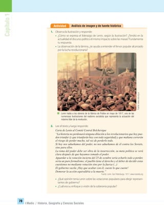 Capítulo1
78
I Medio / Historia, Geografía y Ciencias Sociales
Análisis de imagen y de fuente históricaActividad
2. Lee el texto y luego responde:
Carta de Lenin al Comité Central Bolchevique
“La historia no perdonará ninguna dilación a los revolucionarios que hoy pue-
den triunfar (y que triunfarán hoy con toda seguridad) y que mañana correrán
el riesgo de perder mucho, tal vez de perderlo todo.
Si hoy nos adueñamos del poder, no nos adueñamos de él contra los Soviets,
sino para ellos.
La toma del poder debe ser obra de la insurrección, su meta política se verá
clara después de que hayamos tomado el poder.
Aguardar a la votación incierta del 25 de octubre sería echarlo todo a perder,
sería un puro formalismo; el pueblo tiene el derecho y el deber de decidir estas
cuestiones no mediante votación sino por la fuerza (...)
El gobierno vacila ¡Hay que acabar con él, cueste lo que cueste!
Demorar la acción equivaldría a la muerte.”
Fuente: Lenin. San Petersburgo, 1917. www.marxists.org
• ¿Qué opinión tenía Lenin sobre las votaciones populares para elegir represen-
tantes de gobierno?
• ¿Cuál era su enfoque o visión de la soberanía popular?
1. Observa la ilustración y responde:
• ¿Cómo se expresa el liderazgo de Lenin, según la ilustración? ¿Tendrá en la
actualidad el discurso político el mismo impacto sobre las masas? Fundamenta
tu respuesta.
• La observación de la lámina, ¿te ayuda a entender el fervor popular alcanzado
por la lucha revolucionaria?
Lenin habla a los obreros de la fábrica de Putilov en mayo de 1917, una de las
numerosas ilustraciones del realismo socialista que representa la actuación del
máximo líder de la revolución.
Fuente:www.ceip.org.ar
UNIDAD 2 HISTORIA I_OK.indd 78 07-09-12 11:40
 