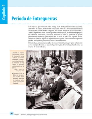 Capítulo2
84
I Medio / Historia, Geografía y Ciencias Sociales
Período de Entreguerras
Este período, que transcurre entre 1919 y 1939, dio lugar a una suerte de aconte-
cimientos en cadena, fuertemente articulados entre sí, a través de un sinnúmero
de relaciones causa-efecto. Surgieron dos nuevas potencias: Estados Unidos y
Japón; se profundizaron los antagonismos ideológicos, esta vez entre proyec-
tos liberales, socialistas y fascistas, a lo cual se sumó la aparición de graves
problemas económicos, provocados por la crisis de 1929. En algunos países,
se fortalecieron los objetivos expansionistas, ligados a descontentos originados
por los acuerdos de paz de la Primera Guerra Mundial.
Por otro lado, la naciente sociedad de masas permitió un mayor aprovechamiento
de los tiempos de ocio, lo que dio lugar a un gran desarrollo cultural, como un
intento de aﬁrmar la paz.
Los cafés se popula-
rizaron como centros
de intercambio social
y cultural. Allí asistían
intelectuales y artistas a
intercambiar ideas sobre
las tendencias en boga
y sobre los aconteci-
mientos importantes de
la época.
Fuente: A. Kertész. Café
Dôme, París, 1925.
• Compara el café de
Dôme con las cafete-
rías actuales; intenta
establecer qué cosas
se mantienen seme-
jantes y cuáles han
cambiado.
UNIDAD 2 HISTORIA I_OK.indd 84 07-09-12 11:40
 