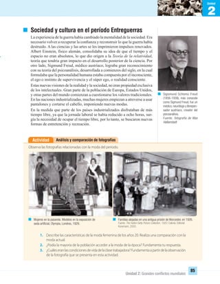 1
Unidad
2
Unidad
Unidad 2: Grandes conﬂictos mundiales
85
Sociedad y cultura en el período Entreguerras
La experiencia de la guerra había cambiado la mentalidad de la sociedad. Era
necesario volver a recuperar la conﬁanza y reconstruir lo que la guerra había
destruido. A las ciencias y las artes se les imprimieron impulsos renovados.
Albert Einstein, físico alemán, consolidaba su idea de que el tiempo y el
espacio no eran absolutos, lo que dio origen a la Teoría de la relatividad,
teoría que tendría gran impacto en el desarrollo posterior de la ciencia. Por
otro lado, Sigmund Freud, médico austríaco, lograba gran reconocimiento
con su teoría del psicoanálisis, desarrollada a comienzos del siglo, en la cual
formulaba que la personalidad humana estaba compuesta por el inconsciente,
el ego o instinto de supervivencia y el súper ego, o realidad consciente.
Estas nuevas visiones de la realidad y la sociedad, no eran propiedad exclusiva
de los intelectuales. Gran parte de la población de Europa, Estados Unidos,
y otras partes del mundo comienzan a cuestionarse los valores tradicionales.
En las naciones industrializadas, muchas mujeres empiezan a atreverse a usar
pantalones y cortarse el cabello, imponiendo nuevas modas.
En la medida que parte de los países industrializados disfrutaban de más
tiempo libre, ya que la jornada laboral se había reducido a ocho horas, sur-
gía la necesidad de ocupar el tiempo libre, por lo tanto, se buscaron nuevas
formas de entretención y recreación.
Análisis y comparación de fotografíasActividad
Observa las fotografías relacionadas con la moda del período.
1. Describe las características de la moda femenina de los años 20. Realiza una comparación con la
moda actual.
2. ¿Podía la mayoría de la población acceder a la moda de la época? Fundamenta tu respuesta.
3. ¿Cuáleseranlascondicionesdevidadelaclasetrabajadora?Fundamentaapartirdelaobservación
de la fotografía que se presenta en esta actividad.
Sigismund Schlomo Freud
(1856-1939), más conocido
como Sigmund Freud, fue un
médico,neurólogo y librepen-
sador austriaco, creador del
psicoanálisis.
Fuente: fotografía de Max
Halberstadt.
Mujeres en la pasarela. Modelos en la exposición de
seda artiﬁcial, Olympia, Londres, 1929.
Familias alojadas en una antigua prisión de Worcester, en 1926.
Fuente: The Hulton Getty Picture Collection, 1920. Colonia: Editorial
Konemann, 2000.
UNIDAD 2 HISTORIA I_OK.indd 85 07-09-12 11:41
 
