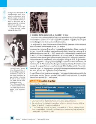 Capítulo2
86
I Medio / Historia, Geografía y Ciencias Sociales
El impacto de la radiofonía, la música y el cine
La radio fue una forma de entretención que se popularizó mucho en este período.
Hacia 1920, los aparatos radiofónicos constituían un bien asequible para una gran
cantidad de personas en los países industrializados.
Los programas de radio estaban orientados a informar sobre los acontecimientos
acaecidos en las comunidades locales y el mundo.
La música tuvo un gran desarrollo a través de la radiofonía, y el jazz constituyó
un claro ejemplo de esto. Este nuevo estilo musical que recogía las vivencias de la
población afro-americana de EE.UU., surgió en los estados sureños, especialmente
en Nueva Orleans se expandió rápidamente con la emigración de gran cantidad de
afro-americanos al norte, principalmente a las ciudades de Chicago y NuevaYork,
centros industriales importantes de acogida para esta población. Rápidamente,
el jazz se expandió a Europa y fue acogido por las élites de otros continentes, en
particular, las de América del Sur. Los grandes representantes de esta tendencia
musical de la época fueron: Louis Armstrong, Billie Holiday y Ella Fitzgerald.
Junto con el jazz, el tango gozó de gran popularidad (la que mantiene hasta nues-
tros días). Su máximo exponente fue Carlos Gardel.
El gramófono, primer sistema de grabación y reproducción de sonido que utilizaba
un disco de acetato, fue otra innovación tecnológica que permitió llevar estos
nuevos ritmos musicales a los hogares.
Análisis de gráﬁcoActividad
1. ¿Quésepresentaenelgráfico?,señalalasconclusionesquepuedesextraer.
2. De acuerdo con lo estudiado en capítulos anteriores, ¿a qué crees tú qué se debió la
baja en el precio de los aparatos radiofónicos?
3. ¿Cómo crees que influyó la radio en la información de los hechos acaecidos en las
comunidadeslocales,nacionalesymundiales?¿Enquésentidosepuedeafirmarque
“revolucionó“ las comunicaciones?
Observaelgráficoyresponde:
Charleston, música que na-
ció en Estados Unidos en
los años 20 y se expandió
rápidamente a Europa. Es un
baile rápido, que requiere de
gran velocidad en los pies.
Se baila en cuatro tiempos
y se puede hacer en forma
individual o en pareja.
Fuente:Biblioteca del Congre-
so EEUU. Fotografía, fuente:
The Hulton Getty Picture co-
llection 1920s. Könemann,
1998.
El tango tuvo un gran impacto en
Europa y Estados Unidos en los
años 30, en los salones de las
grandes ciudades compartiendo
un lugar importante con el char-
leston. El tango, como baile de
pareja, requiere de una sintonía
total entre los bailarines.
Fuente: Revista Sucesos Nº4
“La historia del tango” Editorial
Zig-Zag, Santiago, 1945.
1930
1940
1990
Porcentajededomiciliosconradio
Año
GranBretaña EE.UU.
30%
46%
71%
82%
90%
99%
Fuente: Nuestro tiempo.
Gran enciclopedia
ilustrada del siglo XX.
Barcelona: Editorial
Blume, 1997.
UNIDAD 2 HISTORIA I_OK.indd 86 07-09-12 11:41
 
