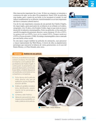 2
Unidad
Unidad 2: Grandes conﬂictos mundiales
87
Otra innovación importante fue el cine. Si bien sus orígenes se remontan a
comienzos de siglo, en los años 20 se popularizó. Hasta 1930, las películas
eran mudas, pero, a partir de esa fecha, se les incorporó el sonido, lo cual
inﬂuyó notablemente en su difusión, transformándolo en un ítem importante
del nuevo consumo cultural masivo.
Uno de los más importantes cineastas de este período fue Charles Chaplin,
de origen inglés, quien pasó parte de su infancia en un orfanato en Londres,
emigrando, a los 18 años, a los Estados Unidos, lugar en que tenía un mayor
desarrollo la industria cinematográﬁca. Entre sus películas, en las cuales de-
sarrolló los papeles de guionista, director y actor, destacan: El chico (1921),
La quimera del oro (1925), Luces de la ciudad (1931), Tiempos modernos
(1935) y El gran dictador, (1940). Su trabajo cinematográﬁco estuvo marcado
por una fuerte crítica social.
En esta época surgen también las películas de animación, cuyo precursor
y mayor representante fue Walt Disney. A través de ellas se popularizaron
personajes que marcaron la infancia de varias generaciones; es el caso del
Ratón Mickey y el Pato Donald, entre otros.
Análisis de una películaActividad
El cine es un excelente recurso para
conocer una época. Por esta razón
te invitamos a ver la película Tiem-
posModernos de Charles Chaplin. A
continuación, te presentamos una
pautadeobservaciónycomentario,
laquedebescompletardespuésde
ver la película y comentarla con tus
compañeros y compañeras.
1. Ficha técnica de la película:
título, director, año, país de
realización, actores, fotografía,
duración del film.
2. Análisis,elcualdebeconsiderar:
tema, identificación, caracte-
rización de los personajes y
argumento.
3. Contexto y valor histórico.
4. Valoración personal de la obra:
impacto emocional del film, vir-
tudes y defectos de la película.
Charles Chaplin, Tiempos Modernos.
Hipertexto
La actividad de entrada te
acerca en forma interacti-
va a la cultura de la posgue-
rra denominada los “locos
años 20”.
UNIDAD 2 HISTORIA I_OK.indd 87 07-09-12 11:41
 