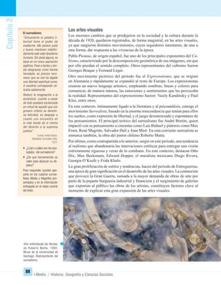 Capítulo2
88
I Medio / Historia, Geografía y Ciencias Sociales
Las artes visuales
Los enormes cambios que se produjeron en la sociedad y la cultura durante la
década de 1920, quedaron registrados, de forma magistral, en las artes visuales,
ya que surgieron distintos movimientos, cuyos seguidores intentaron, de una u
otra forma, dar respuesta a las vivencias de la época.
Pablo Picasso, de origen español, fue uno de los principales exponentes del Cu-
bismo, caracterizado por la descomposición geométrica de sus imágenes, sin que
por ello pierdan el sentido completo. Otros representantes del cubismo fueron
Georges Braque y Fernand Léger.
Otro movimiento pictórico del período fue el Expresionismo, que se originó
en Alemania y rápidamente se expandió al resto de Europa. Los expresionistas
crearon un nuevo lenguaje artístico, empleando sombras, líneas y colores para
comunicar, de manera intensa, las emociones y sentimientos que les provocaba
la realidad. Representantes del expresionismo fueron: Vasily Kandinsky y Paul
Klee, entre otros.
En este contexto, íntimamente ligado a la literatura y al psicoanálisis, emerge el
movimiento Surrealista, basado en la enorme trascendencia que tenían para ellos
los sueños, como expresión de libertad, y el juego desinteresado y espontáneo de
los pensamientos. El principal teórico del surrealismo fue André Bretón, quien
impactó con su pensamiento a cineastas como Luis Buñuel y pintores como Max
Ernst, René Magritte, Salvador Dalí y Joan Miró. En esta corriente surrealista se
enmarca también, la obra del pintor chileno Roberto Matta.
Por último, como contrapartida a lo anterior, surgió en este período, una tendencia
al realismo que abandonaría las innovaciones estéticas para entregar una visión
estrictamente rigurosa y veraz de lo cotidiano. En este contexto, destacan Otto
Dix, Max Beckmann, Edward Hopper, el muralista mexicano Diego Rivera,
Georgia O’Keefe y Frida Khalo.
La gran proliferación de estilos y tendencias, hacen del período de Entreguerras,
una época de gran signiﬁcación en el desarrollo de las artes visuales. La conmoción
que provocó la Gran Guerra, sumada a la mayor demanda de obras de arte por
parte de la pujante burguesía industrial y ﬁnanciera y el surgimiento de galerías
que exponían al público las obras de los artistas, constituyen factores clave al
momento de explicar esta gran expansión de las artes visuales.
El surrealismo
“Únicamente la palabra li-
bertad tiene el poder de
exaltarme. Me parece justo
y bueno mantener indeﬁni-
damente este viejo fanatismo
humano. Sin duda alguna, se
basa en mi única aspiración
legítima. Pese a tantas y tan-
tas desgracias como hemos
heredado, es preciso reco-
nocer que se nos ha legado
una libertad espiritual suma.
A nosotros corresponde uti-
lizarla sabiamente.
Reducir la imaginación a la
esclavitud, cuando a pesar
de todo quedará esclavizada
en virtud de aquello que con
grosero criterio se denomi-
na felicidad, es despojar a
cuanto uno encuentra en
lo más hondo de sí mismo
del derecho a la suprema
justicia”.
Fuente:André Breton.
Maniﬁesto Surrealista. París,
1924.
• ¿Cuál o cuáles son los pos-
tulados del surrealismo?
• ¿De qué herramientas se
valen para alcanzar su ob-
jetivo?
Para responder, puedes apo-
yarte en los cuadros surrea-
listas (Matta y Magritte) pre-
sentados y en la información
entregada en el relato central
del texto.
Vivir enfrentando las ﬂechas,
de Roberto Matta, 1960.
Mural de la Universidad de
Santiago. Representante del
surrealismo.
UNIDAD 2 HISTORIA I_OK.indd 88 07-09-12 11:41
 