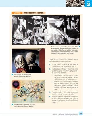 2
Unidad
Unidad 2: Grandes conﬂictos mundiales
89
Análisis de obras pictóricasActividad
Luego de una observación detenida de las
obras de arte presentadas, señala:
1. De qué manera cada una de ellas refleja la
incertidumbre que se vivía en la época.
2. Establece las similitudes y diferencias entre
lasdistintasobras,considerandolassiguien-
tes categorías analíticas:
• Presentación del documento: título,
tipo de documento iconográfico, estilo,
contexto histórico, fecha de creación.
• Interpretaciónyanálisisdeldocumento:
mensaje del autor, valor histórico del
documento,temarepresentado,formas
y colores, significado del conjunto de la
obra.
3. ¿Qué similitudes y diferencias encuentras
entre las distintas obras presentadas?
4. Compara el texto acerca del surrealismo
de Breton y la pintura de Magritte. ¿En qué
medida lo imaginario se presenta en esta
última?
Pablo Picasso. Guernica, 1937. Museo Reina Sofía,
Madrid.Además de su valor artístico,esta obra tiene un
gran sentido simbólico.Representa el dolor y destrucción
causados por los bombardeos alemanes sobre la ciudad
de Guernica, durante la Guerra Civil Española.
Rene Magritte. Los amantes, 1928,
Museum of Modern Art. New York.
Vasily Kandinsky.Composición, 1923. Salo-
mon R. Gugenheim Museum, New York.
UNIDAD 2 HISTORIA I_OK.indd 89 07-09-12 11:41
 