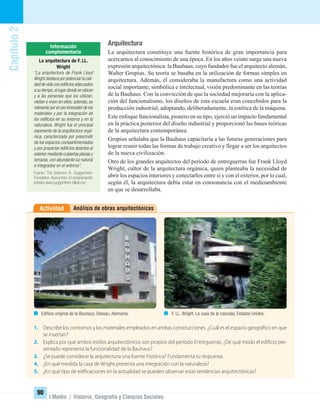 Capítulo2
90
I Medio / Historia, Geografía y Ciencias Sociales
Arquitectura
La arquitectura constituye una fuente histórica de gran importancia para
acercarnos al conocimiento de una época. En los años veinte surge una nueva
expresión arquitectónica: la Bauhaus, cuyo fundador fue el arquitecto alemán,
Walter Gropius. Su teoría se basaba en la utilización de formas simples en
arquitectura. Además, él consideraba la manufactura como una actividad
social importante, simbólica e intelectual, visión predominante en las teorías
de la Bauhaus. Con la convicción de que la sociedad mejoraría con la aplica-
ción del funcionalismo, los diseños de esta escuela eran concebidos para la
producción industrial, adoptando, deliberadamente, la estética de la máquina.
Este enfoque funcionalista, pionero en su tipo, ejerció un impacto fundamental
en la práctica posterior del diseño industrial y proporcionó las bases teóricas
de la arquitectura contemporánea.
Gropius señalaba que la Bauhaus capacitaría a las futuras generaciones para
lograr reunir todas las formas de trabajo creativo y llegar a ser los arquitectos
de la nueva civilización.
Otro de los grandes arquitectos del período de entreguerras fue Frank Lloyd
Wright, cultor de la arquitectura orgánica, quien planteaba la necesidad de
abrir los espacios interiores y conectarlos entre sí y con el exterior, por lo cual,
según él, la arquitectura debía estar en consonancia con el medioambiente
en que se desarrollaba.
Análisis de obras arquitectónicasActividad
1. Describe los contornos y los materiales empleados en ambas construcciones. ¿Cuál es el espacio geográfico en que
se insertan?
2. Explica por qué ambos estilos arquitectónicos son propios del período Entreguerras. ¿De qué modo el edificio pre-
sentado representa la funcionalidad de la Bauhaus?
3. ¿Se puede considerar la arquitectura una fuente histórica? Fundamenta tu respuesta.
4. ¿En qué medida la casa de Wright presenta una integración con la naturaleza?
5. ¿En qué tipo de edificaciones en la actualidad se pueden observar estas tendencias arquitectónicas?
Ediﬁcio original de la Bauhaus. Dessau, Alemania. F. LL. Wright. La casa de la cascada, Estados Unidos.
La arquitectura de F. LL.
Wright
“La arquitectura de Frank Lloyd
Wright destaca por potenciar la cali-
dad de vida con ediﬁcios adecuados
a su tiempo,al lugar donde se ubican
y a las personas que los utilizan,
visitan o viven en ellos; además, es
relevante por el uso innovador de los
materiales y por la integración de
los ediﬁcios en su entorno y en la
naturaleza. Wright fue el principal
exponente de la arquitectura orgá-
nica, caracterizada por prescindir
de los espacios compartimentados
y por proyectar ediﬁcios abiertos al
exterior mediante cubiertas planas y
terrazas, con abundante luz natural
e integrados en el entorno”.
Fuente: The Solomon R. Guggenheim
Foundation, Nueva York. En programación
artística www.guggenheim-bilbao.es/
UNIDAD 2 HISTORIA I_OK.indd 90 07-09-12 11:41
 