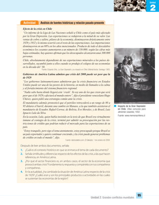 2
Unidad
Unidad 2: Grandes conﬂictos mundiales
95
Análisis de fuentes históricas y relación pasado-presenteActividad
Efecto de la crisis en Chile
“Un informe de la Liga de Las Naciones señaló a Chile como el país más afectado
por la Gran Depresión. Las exportaciones se redujeron a la mitad de su valor. Las
ventas de cobre y salitre, pilares de la economía, disminuyeron drásticamente entre
1929 y 1932 y lo mismo ocurrió con el resto de las exportaciones. Las importaciones
disminuyeron en un 88% en los años mencionados. Producto de todo el descalabro
económico los cesantes aumentaron a un número de 130.000; según las cifras más
bajas estimadas, hay quienes aﬁrman que los desocupados alcanzaron unas 300.000
personas.
Chile, absolutamente dependiente de sus exportaciones minerales a los países de-
sarrollados, sucumbió junto a ellos cuando se produjo el colapso de sus economías
en la década del ‘30.
Fuente: Eduardo Ortiz, La Gran Depresión y su impacto en Chile, Editorial Vector, Santiago 1983.
Gobiernos de América Latina admiten que crisis del 2008 puede ser peor que la
de 1929
“Los gobiernos latinoamericanos admitieron que la crisis ﬁnanciera en Estados
Unidos puede ser una de las peores de la historia, en medio de llamados a la calma
y al fortalecimiento del sistema ﬁnanciero regional.
“Nadie sabe hasta dónde llegará este ‘crash’. Yo soy uno de los que creen que será
peor que el de 1929 y afectará al mundo entero”, dijo el presidente venezolano Hugo
Chávez, quien pidió una estrategia común ante la crisis.
El mandatario además pronosticó que el petróleo retrocederá a un rango de 80 a
95 dólares el barril, durante una cumbre en Manaos, a la que también asistieron el
mandatario de Ecuador, Rafael Correa; de Bolivia, Evo Morales; y de Brasil, Luiz
Ignacio Lula da Silva.
En la ocasión, Lula, quien había insistido en la tesis de que Brasil era virtualmente
inmune al contagio de la crisis, terminó por admitir su preocupación por las res-
tricciones de crédito que podrían reducir el mercado para las exportaciones de su
país.
“Estoy tranquilo, pero sigo el tema atentamente, estoy preocupado porque Brasil es
un país exportador y quiere continuar creciendo, y la crisis puede generar problemas
de crédito en todo el mundo”, dijo.
Fuente: diariocolatino.com, El Salvador, 1 de octubre de 2008.
Después de leer ambos documentos, señala:
1. ¿Cuál es el contexto histórico en que se enmarca el tema de cada documento?
2. Señala similitudes y diferencias respecto de los efectos de las crisis, a las que hacen
referencia, en América Latina.
3. ¿Por qué el sector financiero es, en ambos casos, el sector de la economía que
provocóambascrisis?Fundamentaturespuestaycompártelacontuscompañeros
y compañeras.
4. En la actualidad, ¿ha cambiado la situación de América Latina respecto de la crisis
de 1929? ¿Cuáles eran y son los principales productos o actividades en las cuales
se sustentan las economías de la región?
Impacto de la Gran Depresión
en Chile. Ollas comunes para
alimentar cesantes, 1932.
Fuente: www.memoriachilena.cl
UNIDAD 2 HISTORIA I_OK.indd 95 07-09-12 11:41
 
