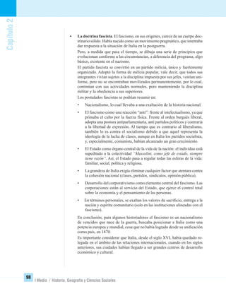 Capítulo2
98
I Medio / Historia, Geografía y Ciencias Sociales
• La doctrina fascista. El fascismo, en sus orígenes, carece de un cuerpo doc-
trinario sólido. Había nacido como un movimiento pragmático, que intentaba
dar respuesta a la situación de Italia en la postguerra.
Pero, a medida que pasa el tiempo, se dibuja una serie de principios que
evolucionan conforme a las circunstancias, a diferencia del programa, algo
básico, existente en el nazismo.
El partido fascista se convirtió en un partido milicia, único y fuertemente
organizado. Adoptó la forma de milicia popular, vale decir, que todos sus
integrantes vivían sujetos a la disciplina impuesta por sus jefes, vestían uni-
forme, pero no se encontraban movilizados permanentemente, por lo cual,
continúan con sus actividades normales, pero manteniendo la disciplina
militar y la obediencia a sus superiores.
Los postulados fascistas se podrían resumir en:
• Nacionalismo, lo cual llevaba a una exaltación de la historia nacional.
• El fascismo como una reacción “anti”: frente al intelectualismo, ya que
primaba el culto por la fuerza física. Frente al orden burgués liberal,
adopta una postura antiparlamentaria, anti partidos políticos y contraria
a la libertad de expresión. Al tiempo que es contrario al liberalismo,
también lo es contra el socialismo debido a que aquel representa la
ideología de la lucha de clases, aunque en Italia los partidos socialista,
y, especialmente, comunista, habían alcanzado un gran crecimiento.
• El Estado como órgano central de la vida de la nación: el individuo está
supeditado a la colectividad “Mussolini, como jefe de estado, siempre
tiene razón”. Así, el Estado pasa a regular todas las esferas de la vida:
familiar, social, política y religiosa.
• La grandeza de Italia exigía eliminar cualquier factor que atentara contra
la cohesión nacional (clases, partidos, sindicatos, opinión pública).
• Desarrollo del corporativismo como elemento central del fascismo. Las
corporaciones están al servicio del Estado, que ejerce el control total
sobre la economía y el pensamiento de las personas.
• En términos personales, se exaltan los valores de sacriﬁcio, entrega a la
nación y espíritu comunitario (solo en las instituciones alineadas con el
fascismo).
En conclusión, para algunos historiadores el fascismo es un nacionalismo
de vencidos que nace de la guerra, buscaba posicionar a Italia como una
potencia europea y mundial, cosa que no había logrado desde su uniﬁcación
como país, en 1870.
Es importante considerar que Italia, desde el siglo XVI, había quedado re-
legada en el ámbito de las relaciones internacionales, cuando en los siglos
anteriores, sus ciudades habían llegado a ser grandes centros de desarrollo
económico y cultural.
UNIDAD 2 HISTORIA I_OK.indd 98 07-09-12 11:41
 