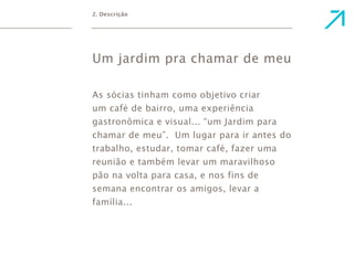2. Descrição 
Um jardim pra chamar de meu 
As sócias tinham como objetivo criar 
um café de bairro, uma experiência 
gastronômica e visual... “um Jardim para 
chamar de meu”. Um lugar para ir antes do 
trabalho, estudar, tomar café, fazer uma 
reunião e também levar um maravilhoso 
pão na volta para casa, e nos fins de 
semana encontrar os amigos, levar a 
família... 
 