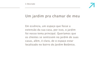 2. Descrição 
Um jardim pra chamar de meu 
Em essência, um espaço que fosse a 
extensão da sua casa, por isso, o jardim 
foi nosso tema principal. Queríamos que 
os clientes se sentissem no jardim de suas 
casas, além, é claro, de o espaço estar 
localizado no bairro do Jardim Botânico. 
 