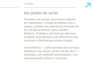 3. Estratégia 
Um jardim de verão 
Pensamos em serviços que fossem capazes 
de transformar a relação do público com o 
espaço, criando uma experiência inesquecível. 
Em um bairro familiar como o Jardim 
Botânico, alinhado a um estilo de vida mais 
saudável, precisávamos criar diferenciais que 
atraíssem e fidelizassem nossos clientes. 
Conveniências — como tomadas para carregar 
eletrônicos nas mesas, jornais do dia, Wi-Fi — 
alinhadas a um ambiente aconchegante, com 
uma iluminação indireta e intimista, 
 