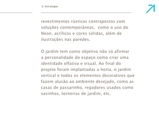 3. Estratégia 
revestimentos rústicos contrapostos com 
soluções contemporâneas, como o uso do 
Neon, acrílicos e cores sólidas, além de 
ilustrações nas paredes. 
O jardim tem como objetivo não só afirmar 
a personalidade do espaço como criar uma 
identidade olfativa e visual. Ao final do 
projeto foram implantadas a horta, o jardim 
vertical e todos os elementos decorativos que 
fazem alusão ao ambiente desejado, como as 
casas de passarinho, regadores usados como 
vasinhos, torneiras de jardim, etc. 
 