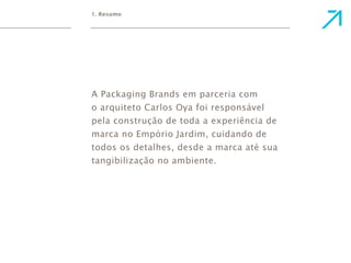 1. Resumo 
A Packaging Brands em parceria com 
o arquiteto Carlos Oya foi responsável 
pela construção de toda a experiência de 
marca no Empório Jardim, cuidando de 
todos os detalhes, desde a marca até sua 
tangibilização no ambiente. 
 