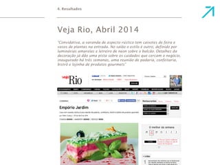 4. Resultados 
Veja Rio, Abril 2014 
“Convidativa, a varanda de aspecto rústico tem caixotes de feira e 
vasos de plantas na entrada. No salão o estilo é outro, definido por 
luminárias amarelas e letreiro de neon sobre o balcão. Detalhes da 
decoração já dão uma pista sobre os cuidados que cercam o negócio, 
inaugurado há três semanas, uma reunião de padaria, confeitaria, 
bistrô e lojinha de produtos gourmets” 
 