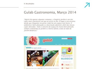 4. Resultados 
Gulab Gastronomia, Março 2014 
“Aberto há apenas algumas semanas, o Empório Jardim é um dos 
cafés mais charmosos em que já estive no Rio. O lugar é um encanto 
desde que chegamos na porta, onde há um espaço com horta. O 
ambiente é bem planejado e a decoração adorável, além das mesas 
super delicadas. Todo o conceito do espaço foi muito bem pensado, 
sempre remetendo ao jardim e a horta (afinal, estão ao lado do 
Jardim Botânico).” 
 