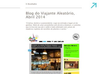 4. Resultados 
Blog do Viajante Aleatório, 
Abril 2014 
“Criativo, bonito e surpreendente. Logo na entrada o lugar já me 
ganhou. Além de uma varandinha com direito a balanço, o caminho 
que te leva da rua até o salão é todo enfeitado com caixas de 
madeiras repletas de vasinhos de plantas e cactos.” 
 