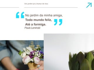 Um jardim pra chamar de meu 
No jardim da minha amiga, 
Todo mundo feliz, 
Paulo Leminski 
 