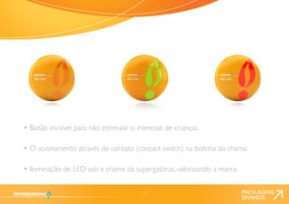 13 
• Botão invisível para não estimular o interesse de crianças. 
• O acionamento através de contato (contact switch) na bolinha da chama. 
• Iluminação de LED sob a chama da supergasbras, valorizando a marca. 
 