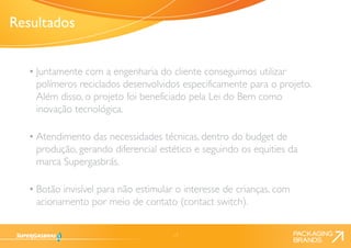 17 
• Juntamente com a engenharia do cliente conseguimos utilizar 
polímeros reciclados desenvolvidos especificamente para o projeto. 
Além disso, o projeto foi beneficiado pela Lei do Bem como 
inovação tecnológica. 
• Atendimento das necessidades técnicas, dentro do budget de 
produção, gerando diferencial estético e seguindo os equities da 
marca Supergasbrás. 
• Botão invisível para não estimular o interesse de crianças, com 
acionamento por meio de contato (contact switch). 
Resultados 
 