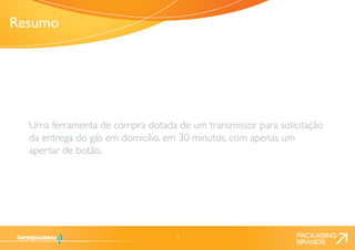 3 
Uma ferramenta de compra dotada de um transmissor para solicitação 
da entrega do gás em domicílio, em 30 minutos, com apenas um 
apertar de botão. 
Resumo 
 