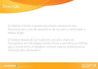 4 
O objetivo é facilitar o pedido do produto, oferecendo uma 
ferramenta sem custo de aquisição ou de uso para o cliente pedir o 
botijão de gás. 
O botão é dotado de iluminação em Led sob a chama da 
Supergasbras em três estágios (verde, laranja e vermelho), permitindo 
que o cliente tenha um feedback imediato sobre o recebimento da 
solicitação pela distribuidora. 
Descrição 
 
