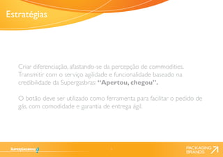 5 
Criar diferenciação, afastando-se da percepção de commodities. 
Transmitir com o serviço agilidade e funcionalidade baseado na 
credibilidade da Supergasbras: “Apertou, chegou”. 
O botão deve ser utilizado como ferramenta para facilitar o pedido de 
gás, com comodidade e garantia de entrega ágil. 
Estratégias 
 
