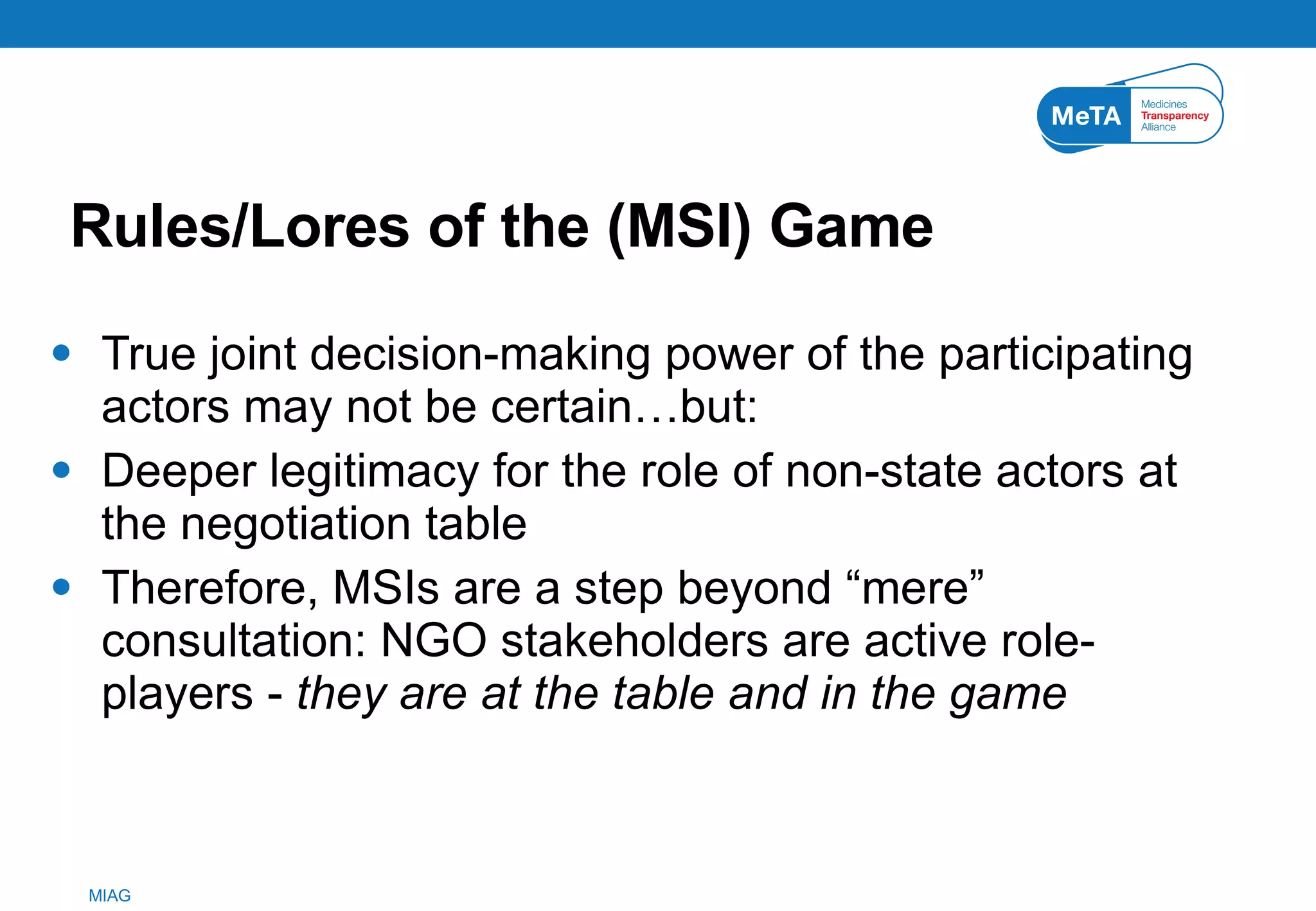 Rules/Lores of the (MSI) Game True joint decision-making power of the participating actors may not be certain…but: Deeper legitimacy for the role of non-state actors at the negotiation table Therefore, MSIs are a step beyond “mere” consultation: NGO stakeholders are active role-players -  they are at the table and in the game 