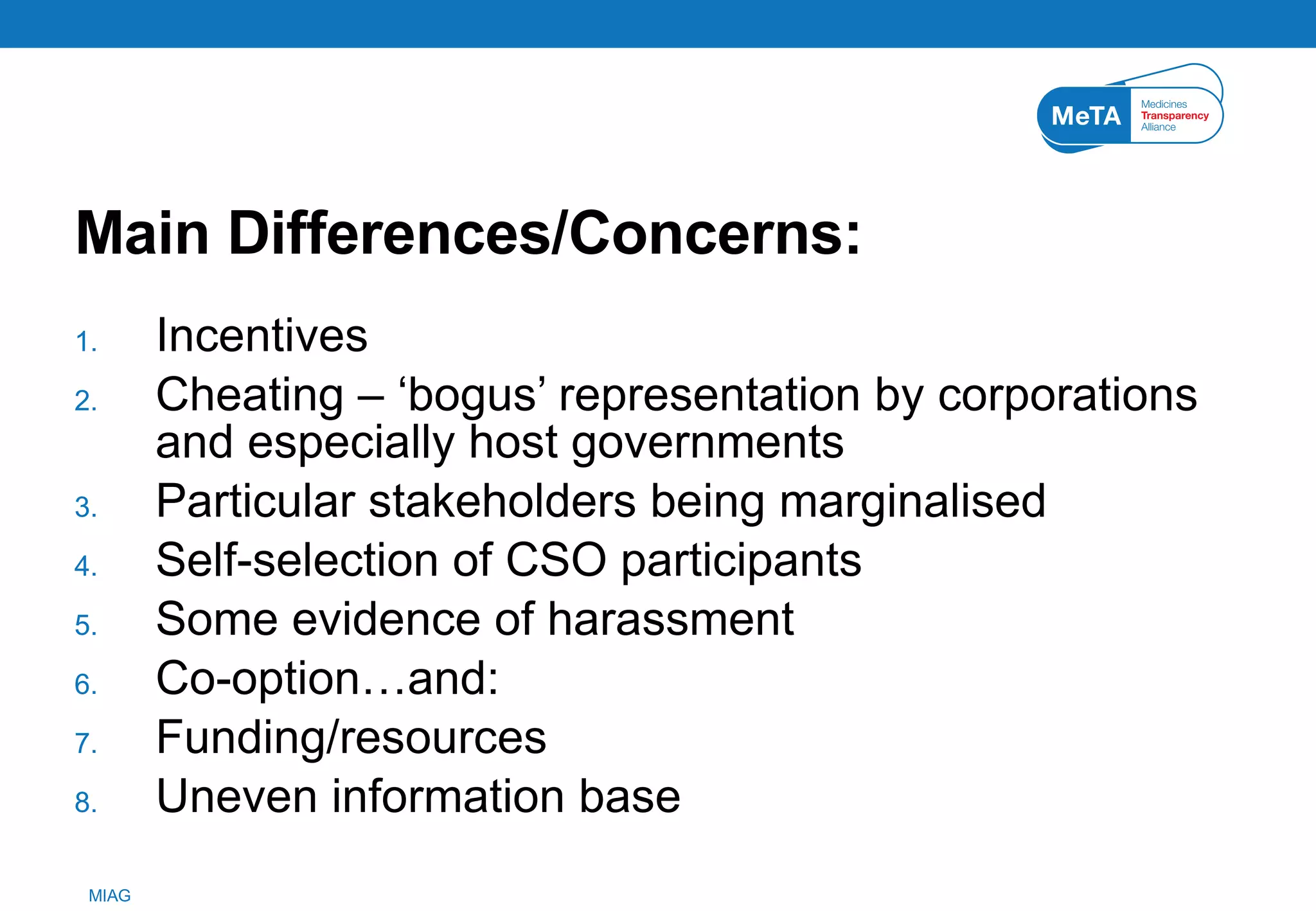 Main Differences/Concerns: Incentives  Cheating – ‘bogus’ representation by corporations and especially host governments Particular stakeholders being marginalised Self-selection of CSO participants Some evidence of harassment  Co-option…and: Funding/resources Uneven information base 