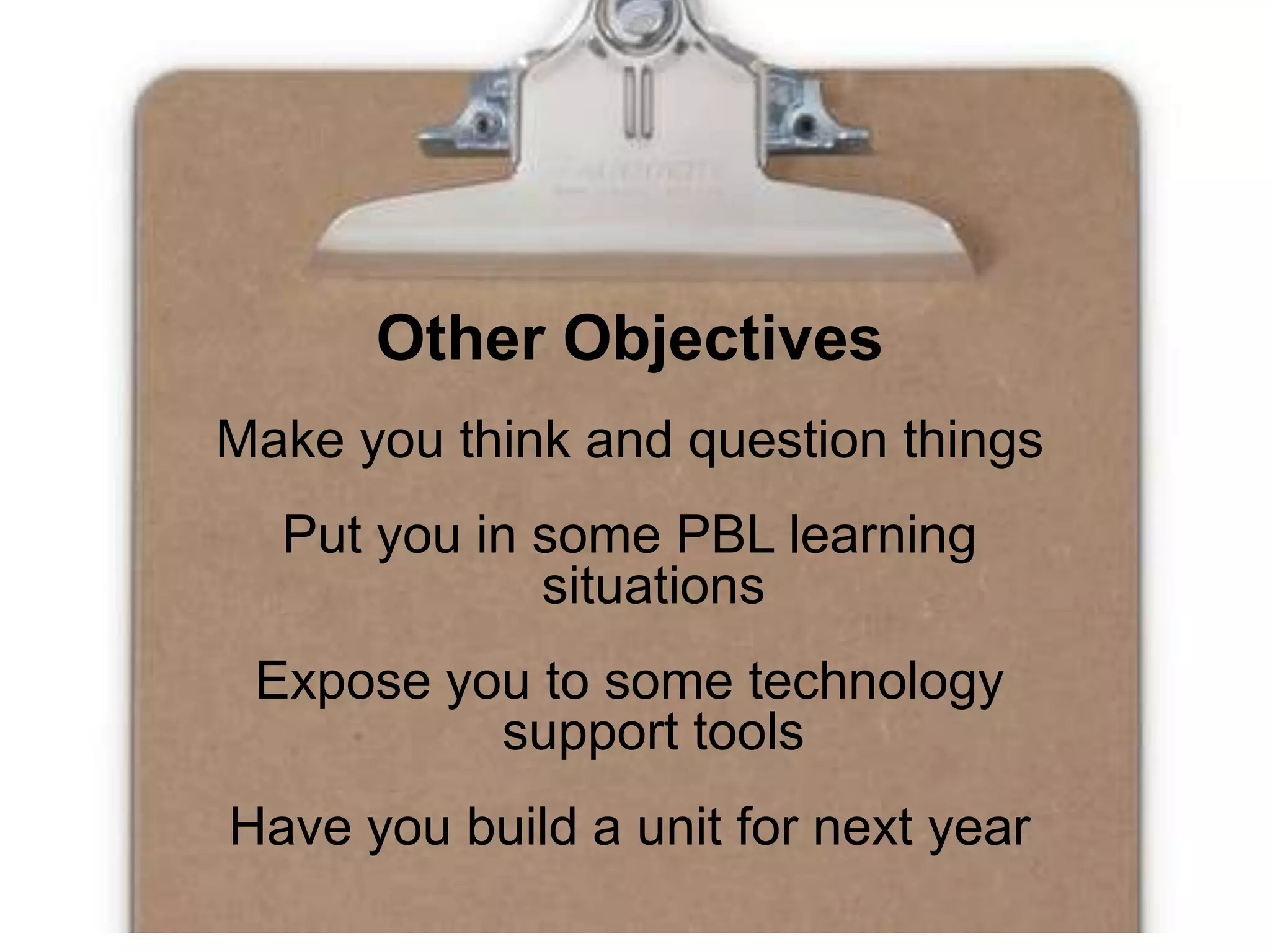 Other ObjectivesMake you think and question thingsPut you in some PBL learning situationsExpose you to some technology support toolsHave you build a unit for next year