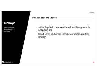 what was done and undone
© Overstock
25
• still not quite to near-real-time/low-latency recs for
shopping site
• fraud score and email recommendations are fast
enough
data science +
engineering +
business
recap
 