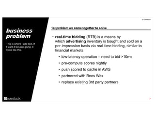 1st problem we came together to solve
© Overstock
7
• real-time bidding (RTB) is a means by
which advertising inventory is bought and sold on a
per-impression basis via real-time bidding, similar to
financial markets
• low-latency operation – need to bid >10ms
• pre-compute scores nightly
• push scored to cache in AWS
• partnered with Bees Wax
• replace existing 3rd party partners
This is where I add text. If
I want it to keep going, it
looks like this.
business
problem
 