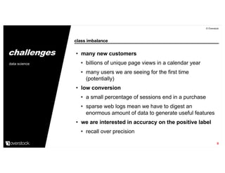 class imbalance
© Overstock
9
• many new customers
• billions of unique page views in a calendar year
• many users we are seeing for the first time
(potentially)
• low conversion
• a small percentage of sessions end in a purchase
• sparse web logs mean we have to digest an
enormous amount of data to generate useful features
• we are interested in accuracy on the positive label
• recall over precision
data science
challenges
 