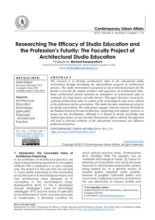 How to Cite this Article:
Karassowitsch, M. (2019). Researching The Efficacy of Studio Education and the Profession’s Futurity: The Faculty Project of Architectural Studio
Education. International Journal of Contemporary Urban Affairs, 3(3), 1-14. https://doi.org/10.25034/ijcua.2019.v3n3-1
Contemporary Urban Affairs
2019, Volume 3, Number 3, pages 1– 14
Researching The Efficacy of Studio Education and
the Profession’s Futurity: The Faculty Project of
Architectural Studio Education
* Professor Dr. Michael Karassowitsch
Sushant School of Art and Architecture, Ansal University Gurugram, India
Email: michael@karassowitsch.ca
A B S T R A C T
The research is to develop architectural value in the educational studio
environment through developing the superordinate program of architectural
practice. The studio environment is proposed as an architectural project for the
faculty to provide the student architect with experience of architectural value.
Some architectural schools maintain an atmosphere of architectural value in
continuity of a long history and other factors. This paper discusses research for
realizing architectural value in context of the technological value proxy utilized
in the profession and its associations. The studio becomes simultaneous projects
for faculty and students. The study project engages 2nd year semester III studio at
the Sushant School of Art and Architecture, integrating with students’ projects, as
means for this development. Although it is limited by faculty knowledge and
student expectation, we can conclude characteristic effects whereby this approach
will lead to directed evolution of the educational environment and influence
professional practice.
CONTEMPORARY URBAN AFFAIRS (2019), 3(3), 1-14.
https://doi.org/10.25034/ijcua.2019.v3n3-1
www.ijcua.com
Copyright © 2019 Contemporary Urban Affairs. All rights reserved.
1. Introduction: The Concealed Value of
Architecture Presencing
In our profession of architectural practice, we
have a long-standing subverted or concealed
attribute that is expressed in a very complex
way. We reveal it in the way that we conceal
it. I have written extensively on the concealing
of architecture in its technological means and
how architectural value expresses as its
concealing in the technological proxy.
(Karassowitsch 2015) (1) This is developed
through Heidegger’s work on technology
(Heidegger 1977) and the nature of spirituality
as the refinement of ‘mind’ to evolve and undo
its modification, a disturbed condition for
which spiritual practice arose. (Vivekananda
2012, Patañjali 1983) This appears now as
materialist technological values. (2) Today it is
extremes of consumerism and social structures
reduced to mechanized bureaucratic systems
being played out as a general erosion of
societal quality, forgotten subtle qualities,
renewal of pugilistic nationalist politics and
much more. It spills ever more into our lives from
the vast destruction of nature’s entities and
A R T I C L E I N F O:
Article history:
Received 5 December 2018
Accepted 16 June 2019
Available online 12 July 2019
Keywords:
Architectural
Education;
Technology;
Spirituality;
Rajayoga;
Architectural
Practice.
This work is licensed under a
Creative Commons Attribution -
NonCommercial - NoDerivs 4.0.
"CC-BY-NC-ND"
*Corresponding Author:
Sushant School of Art and Architecture, Ansal University,
Gurugram, Haryana
E-mail address: michael@karassowitsch.ca
 