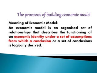 Meaning of Economic Model:
An economic model is an organised set of
relationships that describes the functioning of
an economic identity under a set of assumptions
from which a conclusion or a set of conclusions
is logically derived.
 