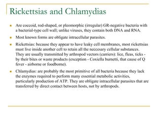 Rickettsias and Chlamydias
 Are coccoid, rod-shaped, or pleomorphic (irregular) GR-negative bacteria with
a bacterial-type cell wall; unlike viruses, they contain both DNA and RNA.
 Most known forms are obligate intracellular parasites.
 Rickettsias: because they appear to have leaky cell membranes, most rickettsias
must live inside another cell to retain all the neccesary cellular substances.
They are usually transmitted by arthropod vectors (carriers): lice, fleas, ticks -
by their bites or waste products (exception - Coxiella burnetti, that cause of Q
fever - airborne or foodborne).
 Chlamydias: are probably the most primitive of all bacteria because they lack
the enzymes required to perform many essential metabolic activities,
particularly production of ATP. They are obligate intracellular parasites that are
transferred by direct contact between hosts, not by arthropods.
 