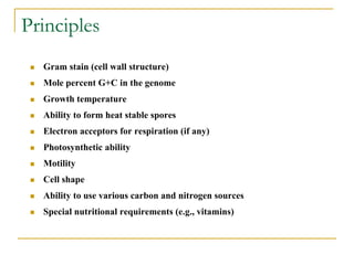Principles
 Gram stain (cell wall structure)
 Mole percent G+C in the genome
 Growth temperature
 Ability to form heat stable spores
 Electron acceptors for respiration (if any)
 Photosynthetic ability
 Motility
 Cell shape
 Ability to use various carbon and nitrogen sources
 Special nutritional requirements (e.g., vitamins)
 