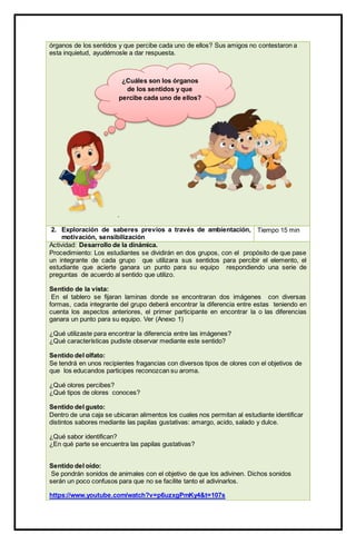 órganos de los sentidos y que percibe cada uno de ellos? Sus amigos no contestaron a
esta inquietud, ayudémosle a dar respuesta.
.
2. Exploración de saberes previos a través de ambientación,
motivación, sensibilización
Tiempo 15 min
Actividad: Desarrollo de la dinámica.
Procedimiento: Los estudiantes se dividirán en dos grupos, con el propósito de que pase
un integrante de cada grupo que utilizara sus sentidos para percibir el elemento, el
estudiante que acierte ganara un punto para su equipo respondiendo una serie de
preguntas de acuerdo al sentido que utilizo.
Sentido de la vista:
En el tablero se fijaran laminas donde se encontraran dos imágenes con diversas
formas, cada integrante del grupo deberá encontrar la diferencia entre estas teniendo en
cuenta los aspectos anteriores, el primer participante en encontrar la o las diferencias
ganara un punto para su equipo. Ver (Anexo 1)
¿Qué utilizaste para encontrar la diferencia entre las imágenes?
¿Qué características pudiste observar mediante este sentido?
Sentido del olfato:
Se tendrá en unos recipientes fragancias con diversos tipos de olores con el objetivos de
que los educandos participes reconozcan su aroma.
¿Qué olores percibes?
¿Qué tipos de olores conoces?
Sentido del gusto:
Dentro de una caja se ubicaran alimentos los cuales nos permitan al estudiante identificar
distintos sabores mediante las papilas gustativas: amargo, acido, salado y dulce.
¿Qué sabor identifican?
¿En qué parte se encuentra las papilas gustativas?
Sentido del oído:
Se pondrán sonidos de animales con el objetivo de que los adivinen. Dichos sonidos
serán un poco confusos para que no se facilite tanto el adivinarlos.
https://www.youtube.com/watch?v=p6uzxgPmKy4&t=107s
¿Cuáles son los órganos
de los sentidos y que
percibe cada uno de ellos?
 