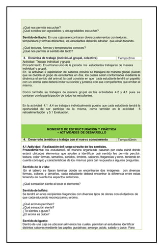 ¿Qué nos permite escuchar?
¿Qué sonidos son agradables y desagradables escuchar?
Sentido del tacto: En una caja se encontraran diversos elementos con texturas,
temperatura y formas diferentes, los estudiantes deberán adivinar que están tocando.
¿Qué texturas, formas y temperaturas conoces?
¿Qué nos permite el sentido del tacto?
3. Dinámica de trabajo (individual, grupal, colectiva) Tiempo 2min
Actividad: Trabajo individual y grupal
Procedimiento: En el transcurso de la jornada los estudiantes trabajaran de manera
individual y grupal.
En la actividad 2 exploración de saberes previos se trabajara de manera grupal, puesto
que se dividirá el grupo de estudiantes en dos, los cuales serán conformados mediante la
dinámica el sonido del animal, la cual consiste en que cada estudiante tendrá un papelito
con un animal este deberá imitar su sonido y juntarse con sus compañeritos que emitan el
mismo.
Como también se trabajara de manera grupal en las actividades 4.2 y 4.1 pues se
contaran con la participación de todos los estudiantes.
En la actividad 4.1 ,4,4 se trabajara individualmente puesto que cada estudiante tendrá la
oportunidad de ser partícipe de la misma, como también en la actividad 5
retroalimentación y 5.1 Evaluación.
MOMENTO DE ESTRUCTURACIÓN Y PRÁCTICA
– ACTIVIDADES DE DESARROLLO
4. Desarrollo temático o trabajo con el nuevo conocimiento Tiempo 60min
4.1 Actividad: Realización del juego circuito de los sentidos.
Procedimiento: los estudiantes de manera organizada pasaran por cada stand donde
estará ubicados elementos que ayuden a identificar qué sentido les permite percibir:
textura, color formas, tamaños, sonidos, timbres, sabores, fragancias y otros, teniendo en
cuenta concepto y características de los mismos para dar respuesta a algunas preguntas.
Sentido de la vista:
En el tablero se fijaran laminas donde se encontraran dos imágenes con diversas
formas, colores y tamaños, cada estudiante deberá encontrar la diferencia entre estas
teniendo en cuenta los aspectos anteriores,
¿Qué sensación siente al tocar el elemento?
Sentido del olfato:
Se tendrá en unos recipientes fragancias con diversos tipos de olores con el objetivos de
que cada educando reconozcan su aroma.
¿Qué aromas percibes?
¿Qué sensación siente?
¿Te sientes a gusto?
¿El aroma es dulce?
Sentido del gusto:
Dentro de una caja se ubicaran alimentos los cuales permitan al estudiante identificar
distintos sabores mediante las papilas gustativas: amargo, acido, salado y dulce. Para
 