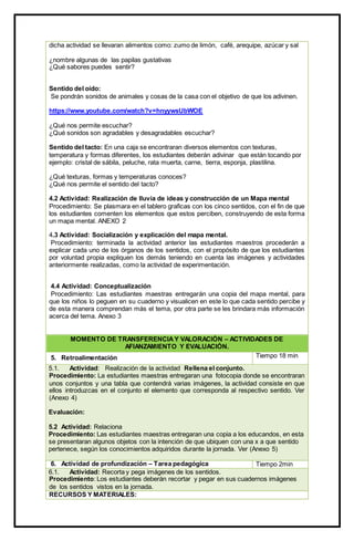 dicha actividad se llevaran alimentos como: zumo de limón, café, arequipe, azúcar y sal
¿nombre algunas de las papilas gustativas
¿Qué sabores puedes sentir?
Sentido del oído:
Se pondrán sonidos de animales y cosas de la casa con el objetivo de que los adivinen.
https://www.youtube.com/watch?v=hnyywsUbWOE
¿Qué nos permite escuchar?
¿Qué sonidos son agradables y desagradables escuchar?
Sentido del tacto: En una caja se encontraran diversos elementos con texturas,
temperatura y formas diferentes, los estudiantes deberán adivinar que están tocando por
ejemplo: cristal de sábila, peluche, rata muerta, carne, tierra, esponja, plastilina.
¿Qué texturas, formas y temperaturas conoces?
¿Qué nos permite el sentido del tacto?
4.2 Actividad: Realización de lluvia de ideas y construcción de un Mapa mental
Procedimiento: Se plasmara en el tablero graficas con los cinco sentidos, con el fin de que
los estudiantes comenten los elementos que estos perciben, construyendo de esta forma
un mapa mental. ANEXO 2
4.3 Actividad: Socialización y explicación del mapa mental.
Procedimiento: terminada la actividad anterior las estudiantes maestros procederán a
explicar cada uno de los órganos de los sentidos, con el propósito de que los estudiantes
por voluntad propia expliquen los demás teniendo en cuenta las imágenes y actividades
anteriormente realizadas, como la actividad de experimentación.
4.4 Actividad: Conceptualización
Procedimiento: Las estudiantes maestras entregarán una copia del mapa mental, para
que los niños lo peguen en su cuaderno y visualicen en este lo que cada sentido percibe y
de esta manera comprendan más el tema, por otra parte se les brindara más información
acerca del tema. Anexo 3
MOMENTO DE TRANSFERENCIAY VALORACIÓN – ACTIVIDADES DE
AFIANZAMIENTO Y EVALUACIÓN.
5. Retroalimentación Tiempo 18 min
5.1. Actividad: Realización de la actividad Rellena el conjunto.
Procedimiento: La estudiantes maestras entregaran una fotocopia donde se encontraran
unos conjuntos y una tabla que contendrá varias imágenes, la actividad consiste en que
ellos introduzcas en el conjunto el elemento que corresponda al respectivo sentido. Ver
(Anexo 4)
Evaluación:
5.2 Actividad: Relaciona
Procedimiento: Las estudiantes maestras entregaran una copia a los educandos, en esta
se presentaran algunos objetos con la intención de que ubiquen con una x a que sentido
pertenece, según los conocimientos adquiridos durante la jornada. Ver (Anexo 5)
6. Actividad de profundización – Tarea pedagógica Tiempo 2min
6.1. Actividad: Recorta y pega imágenes de los sentidos.
Procedimiento: Los estudiantes deberán recortar y pegar en sus cuadernos imágenes
de los sentidos vistos en la jornada.
RECURSOS Y MATERIALES:
 