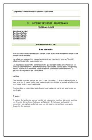 Computador, material del aula de clase, fotocopias,
IV. REFERENTES TEÓRICO - CONCEPTUALES
PALABRAS CLAVES
Sentido de la vista:
Sentido del olfato
Sentido del gusto
Sentido del tacto
Sentido del oído
SÍNTESIS CONCEPTUAL
Los sentidos
Nuestro cuerpo está preparado para percibir lo que ocurre en el ambiente que nos rodea,
a través de los sentidos.
Los utilizamos para percibir, conocer y relacionarnos con nuestro entorno. También
utilizamos los sentidos para protegernos.
Los órganos de los sentidos captan estímulos que son convertidos en señales que se
envían al sistema nervioso. El sistema nervioso procesa las señales de los receptores y
elabora órdenes a los efectores. Estos reciben las órdenes del sistema nervioso y
ejecutan las respuestas que corresponde
La Vista
Es el sentido que nos permite ver todo lo que nos rodea. El órgano del sentido de la
vista es el ojo. A través de los ojos podemos percibir el color, el tamaño y la forma de
todo lo que está a nuestro alrededor.
En el cerebro se interpretan las imágenes que captamos con el ojo, y se les da un
significado.
El gusto
El sentido del gusto nos permite percibir los sabores de nuestros alimentos favoritos.
Los órganos del gusto son la lengua y el paladar. En la lengua y el paladar se
encuentran las papilas gustativas, que son los órganos sensoriales encargados
de percibir los sabores.
 