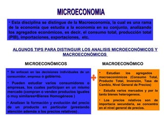 • Esta disciplina se distingue de la Macroeconomía, la cual es una rama
de la economía que estudia a la economía en su conjunto, analizando
los agregados económicos, es decir, el consumo total, producción total
(PIB), importaciones, exportaciones, etc.
ALGUNOS TIPS PARA DISTINGUIR LOS ANALISIS MICROECONÓMICOS Y
MACROECONÓMICOS
MICROECONÓMICOS
• Se enfocan en las decisiones individuales de un
consumidor, empresa o gobierno.
• Pueden estudiar varios consumidores o
empresas, los cuales participan en un mismo
mercado (compran o venden productos iguales
o muy similares=Bienes Homogéneos )
• Analizan la formación y evolución del precio
de un producto en particular (prestando
atención además a los precios relativos) .
MACROECONÓMICO
• Estudian los agregados
macroeconómicos (Consumo Total,
Producto Total, Inversión, Tasa de
Cambio, Nivel General de Precios)
• Estudia varios mercados y por lo
tanto bienes heterogeneos.
• Los precios relativos son de
importacia secundaria, se concentra
en el nivel general de precios.
 