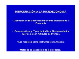 INTRODUCCIÓN A LA MICROECONOMIA
• Distinción de la Microeconomía como disciplina de la
Economía
• Características y Tipos de Análisis Microeconómico
(Ejercicios con Artículos de Prensa).
• Los modelos como instrumento de Análisis.
• Métodos de Validación de los Modelos.
 