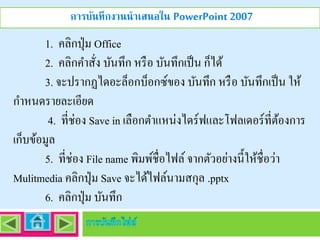 การบันทึกงานนาเสนอใน PowerPoint 2007

1. คลิกปุ่ ม Office
2. คลิกคำสัง บันทึก หรื อ บันทึกเป็ น ก็ได้
่
3. จะปรำกฏไดอะล็อกบ็อกซ์ของ บันทึก หรื อ บันทึกเป็ น ให้
กำหนดรำยละเอียด
4. ที่ช่อง Save in เลือกตำแหน่งไดร์ ฟและโฟลเดอร์ที่ตองกำร
้
เก็บข้อมูล
5. ที่ช่อง File name พิมพ์ชื่อไฟล์ จำกตัวอย่ำงนี้ให้ชื่อว่ำ
Mulitmedia คลิกปุ่ ม Save จะได้ไฟล์นำมสกุล .pptx
6. คลิกปุ่ ม บันทึก

 