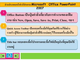 ส่ วนประกอบหน้ าต่ างโปรแกรม Microsoft Office PowerPoint
2007
1

2

3

Office Button เป็ นปุ่ มคาสั่ งเกียวกับการทางานของแฟ้ ม
่
งาน เช่ น New, Open, Save, Save As, Print, Close, ฯลฯ
Quick Access Toolbar เป็ นแถบเครื่องมือให้ คุณเรียกใช้ งานได้ อย่ าง
รวดเร็ว ผู้ใช้ สามารถเพิมปุ่ มคาสั่ งทีใช้ งานบ่ อยๆ ไว้ ในแถบเครื่องมือนีได
่
่
้

Title bar แถบแสดงชื่อโปรแกรมและชื่อไฟล์ ปัจจุบันทีคุณเปิ ดใช้
่
งานอยู่

 