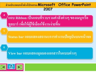 ส่ วนประกอบหน้ าต่ างโปรแกรม Microsoft Office PowerPoint
2007
4

แถบ Ribbon เป็ นแถบทีรวบรวมคาสั่ งต่ างๆ ของเมนูหรือ
่
ทูลบาร์ เพือให้ ผ้ ูใช้ เลือกใช้ งานง่ ายขึน
่
้

5

Status bar แถบแสดงสถานะการทางานปัจจุบันบนหน้ าจอ
6

View bar แถบแสดงมุมมองเอกสารในแบบต่ างๆ

 