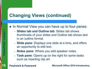 PowerPoint
Lesson
1
Pasewark & Pasewark Microsoft Office 2010 Introductory
16
16
Changing Views (continued)
16
 In Normal View you can have up to four panes:
– Slides tab and Outline tab: Slides tab shows
thumbnails of your slides and Outline tab shows text
in an outline format.
– Slide pane: Displays one slide at a time, and offers
an opportunity to edit text.
– Notes pane: Where you add speaker notes.
– Task pane: Opens up on the right for some tasks
such as inserting clip art.
– .
 