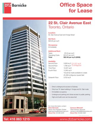 Office Space
                                           for Lease

                    22 St. Clair Avenue East
                    Toronto, Ontario
                    Location:
                    St. Clair Avenue East and Yonge Street

                    Net Rent:
                    $20.00 per sq ft

                    Occupancy:
                    Immediately

                    Additional Rent:
                    Taxes                  $7.43 per sq ft
                    Operating Costs       $15.07 per sq ft
                    Total                 $22.50 per sq ft (2009)

                    Available:
                    Second Floor
                    Second Floor          1,798 sq ft
                                                       }
                                          3,959 sq ft 5,757 sq ft
                                                       contiguous
                    Third Floor           14,337 sq ft
                    Fourth Floor          11,062 sq ft
                                          *Could be made available to create
                                          25,399 contiguous square feet
                    Sixteenth Floor       3,753 sq ft




                      – Direct underground access to Subway
                      – Only true "A" class building in Yonge and St. Clair node
                      – Immediate occupancy
                      – Underground parking and close access to public parking
                      – High end build outs can be assumed




                    For more information contact:
                    Peter Barnicke                   Cameron Mitchell*
                    Senior Vice President, Broker    Client Advisory Services
                    peter.barnicke@dtzbarnicke.com   cameron.mitchell@dtzbarnicke.com
                    Direct Tel: 416 865 4678         Direct Tel: 416 865 5087
                                                                 *Sales Representative


Tel: 416 863 1215                      www.dtzbarnicke.com
 
